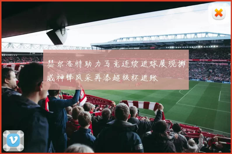 瑟尔洛特助力马竞连续进球展现挪威神锋风采再添超级杯进账